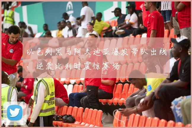 以色列黑马阿夫迪亚爆发带队出线，逆袭比利时震惊赛场