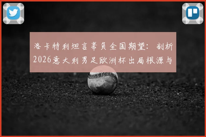 洛卡特利坦言辜负全国期望：剖析2026意大利男足欧洲杯出局根源与未来重建之路