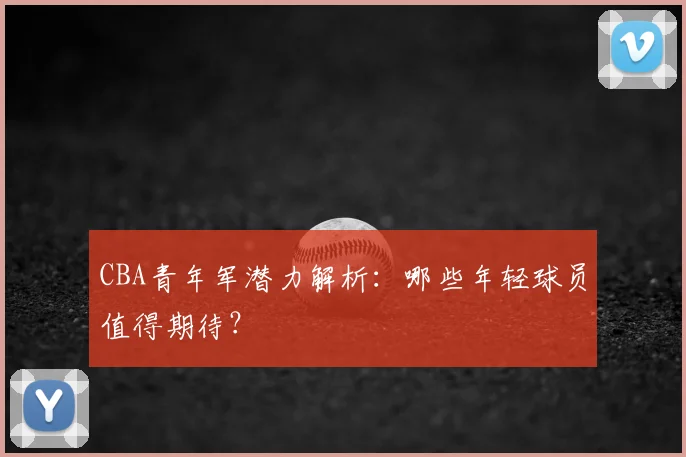 CBA青年军潜力解析：哪些年轻球员值得期待？