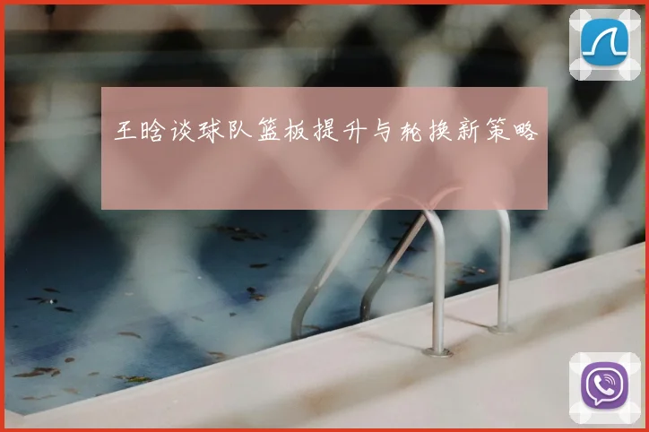 王晗谈球队篮板提升与轮换新策略