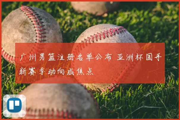广州男篮注册名单公布 亚洲杯国手新赛季动向成焦点