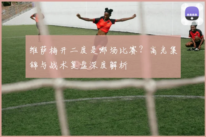 维萨梅开二度是哪场比赛?高光集锦与战术复盘深度解析