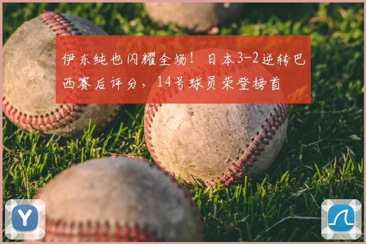 伊东纯也闪耀全场！日本3-2逆转巴西赛后评分，14号球员荣登榜首