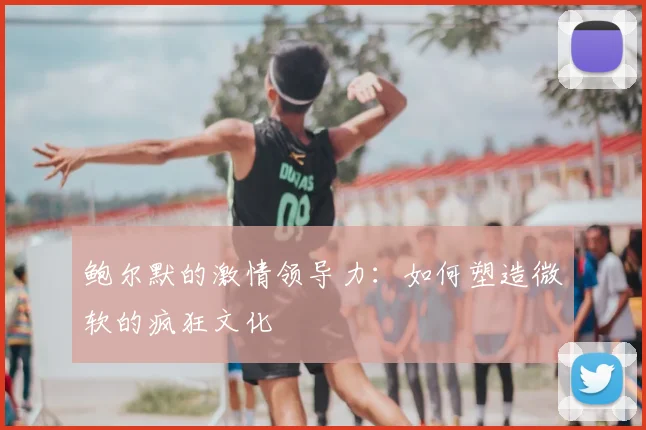 鲍尔默的激情领导力：如何塑造微软的疯狂文化