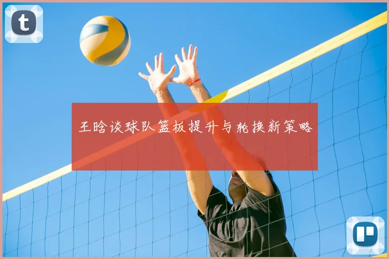 王晗谈球队篮板提升与轮换新策略