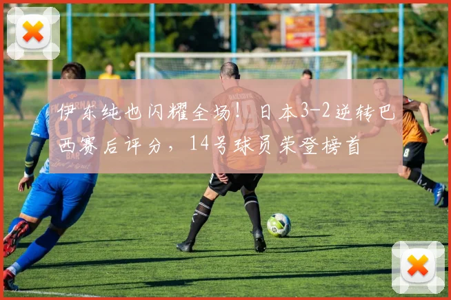 伊东纯也闪耀全场！日本3-2逆转巴西赛后评分，14号球员荣登榜首