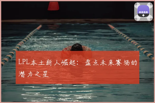 LPL本土新人崛起：盘点未来赛场的潜力之星