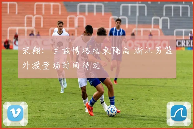 宋翔：兰兹博格结束隔离 浙江男篮外援登场时间待定