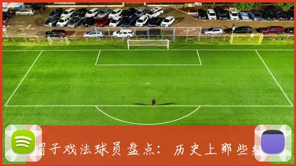 帽子戏法球员盘点：历史上那些经典的三球奇迹