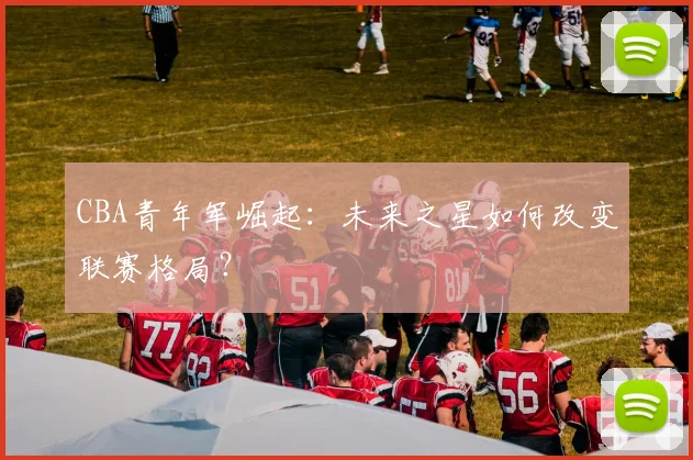 CBA青年军崛起：未来之星如何改变联赛格局？