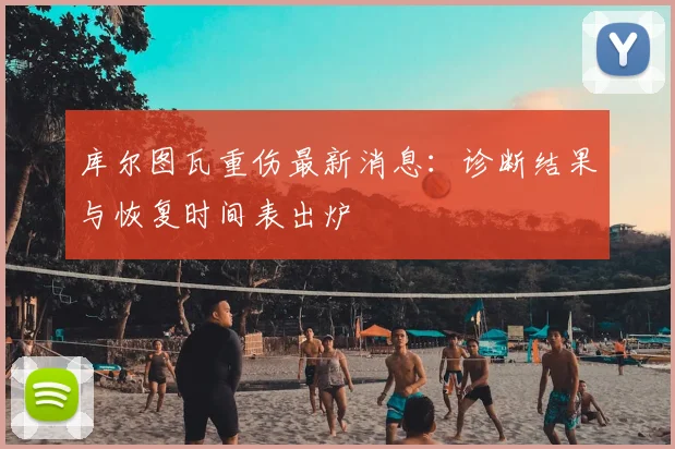 库尔图瓦重伤最新消息：诊断结果与恢复时间表出炉