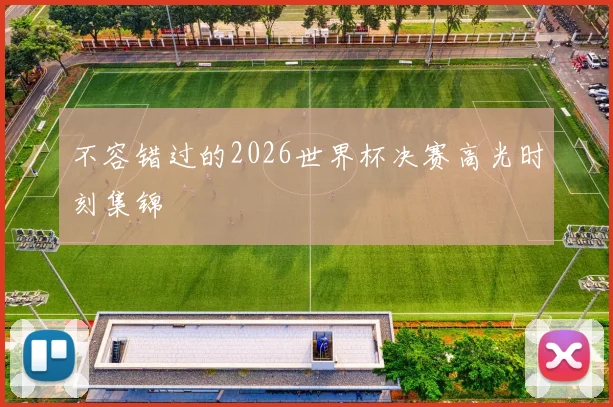 不容错过的2026世界杯决赛高光时刻集锦