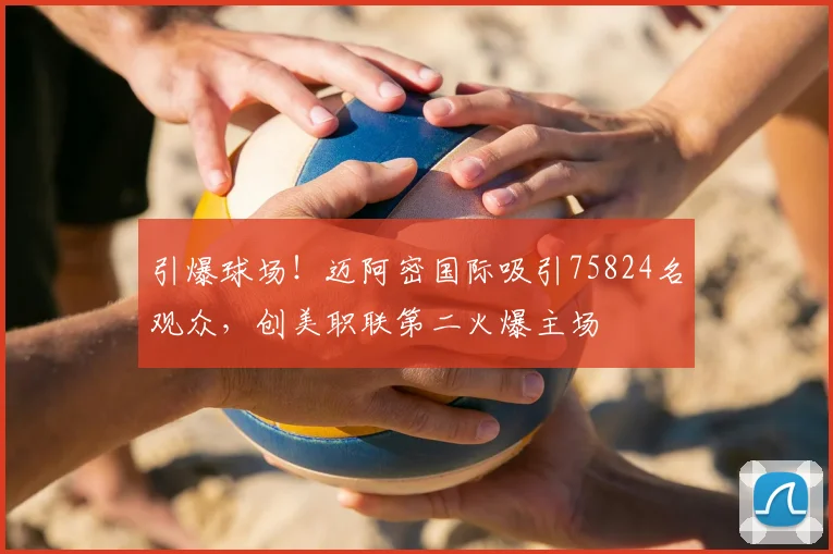 引爆球场！迈阿密国际吸引75824名观众，创美职联第二火爆主场