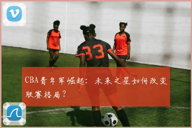 CBA青年军崛起:未来之星如何改变联赛格局?