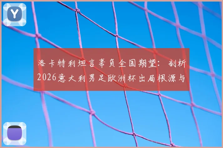 洛卡特利坦言辜负全国期望:剖析2026意大利男足欧洲杯出局根源与未来重建之路