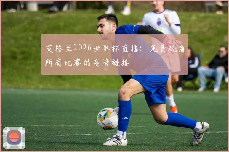 英格兰2026世界杯直播：免费观看所有比赛的高清链接