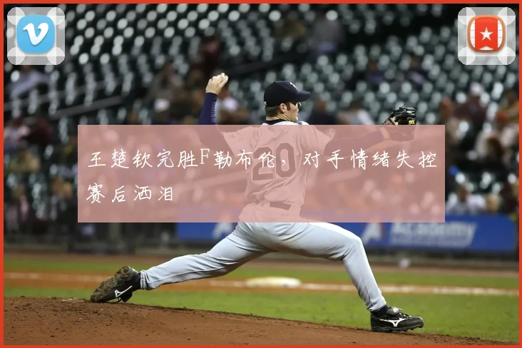 王楚钦完胜F勒布伦，对手情绪失控赛后洒泪