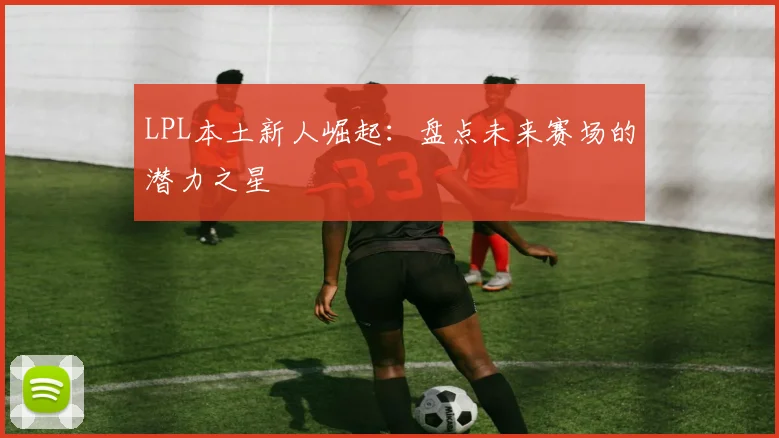 LPL本土新人崛起：盘点未来赛场的潜力之星