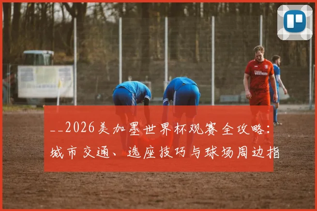 __2026美加墨世界杯观赛全攻略:城市交通、选座技巧与球场周边指南__
