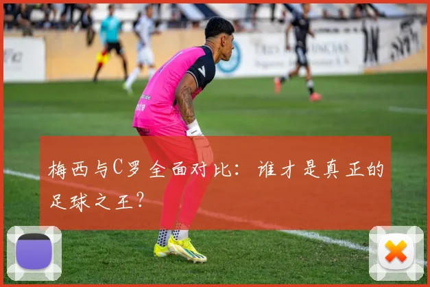 梅西与C罗全面对比：谁才是真正的足球之王？